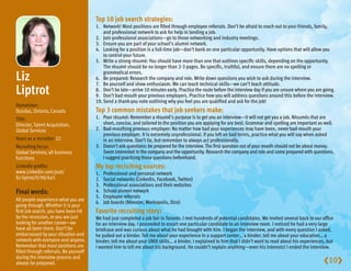 Top10jobsearchstrategies:
                                        1. Network! Most positions are filled through employee referrals. Don’t be afraid to reach out to your friends, family,
                                            and professional network to ask for help in landing a job.
                                        2. Join professional associations—go to those networking and industry meetings.
                                        3. Ensure you are part of your school’s alumni network.
                                        4. Looking for a position is a full-time job—don’t bank on one particular opportunity. Have options that will allow you
                                            to control your future.
                                        5. Write a strong résumé: You should have more than one that outlines specific skills, depending on the opportunity.
                                            The résumé should be no longer than 2-3 pages. Be specific, truthful, and ensure there are no spelling or

Liz                                       grammatical errors.
                                        6. Be prepared: Research the company and role. Write down questions you wish to ask during the interview.
                                        7. Be yourself and show enthusiasm. We can teach technical skills—we can’t teach attitude.
Liptrot                                 8. Don’t be late—arrive 10 minutes early. Practice the route before the interview day if you are unsure where you are going.
                                        9. Don’t bad-mouth your previous employers. Practice how you will address questions around this before the interview.
                                        10. Send a thank-you note outlining why you feel you are qualified and ask for the job!
Hometown:
Dundas, Ontario, Canada                 Top3commonmistakesthatjobseekersmake:
Title:                                  1. Poor résumé: Remember a résumé’s purpose is to get you an interview—it will not get you a job. Résumés that are
Director, Talent Acquisition,              short, concise, and tailored to the position you are applying for are best. Grammar and spelling are important as well.
Global Services                         2. Bad-mouthing previous employer: No matter how bad your experiences may have been, never bad-mouth your
                                           previous employer. It is extremely unprofessional. If you left on bad terms, practice what you will say when asked
Years as a recruiter: 22                   in an interview. Don’t lie, but remember to always act professionally.
Recruiting focus:                       3. Doesn’t ask questions: be prepared for the interview. The first question out of your mouth should not be about money.
Global Services; all business              Seem interested in the company and the opportunity. Research the company and role and come prepared with questions.
functions                                  I suggest practicing those questions beforehand.
Linkedin profile:                       Mytoprecruitingsources:
www.Linkedin.com/pub/                   1.   Professional and personal network
liz-liptrot/0/98/6a5                    2.   Social networks (Linkedin, Facebook, Twitter)
                                        3.   Professional associations and their websites
Finalwords:                            4.   School alumni network
                                        5.   Employee referrals
All people experience what you are
                                        6.   Job boards (Monster, Workopolis, Dice)
going through. Whether it is your
first job search, you have been hit     Favoriterecruitingstory:
by the recession, or you are just       We had just completed a job fair in Toronto. I met hundreds of potential candidates. We invited several back to our office
looking for another career—we           for an interview day. I proceeded to escort one particular candidate to an interview room. I noticed he had a very large
have all been there. Don’t be           briefcase and was curious about what he had brought with him. I began the interview, and with every question I asked,
embarrassed by your situation and       he pulled out a binder. Tell me about your experience in a support center… a binder; tell me about your education… a
network with everyone and anyone.       binder; tell me about your UNIX skills… a binder. I explained to him that I didn’t want to read about his experiences, but
Remember that most positions are        I wanted him to tell me about his background. He couldn’t explain anything—even his interests! I ended the interview.
filled through referrals. Be yourself
during the interview process and
always be prepared.                                                                                                                                           10
 