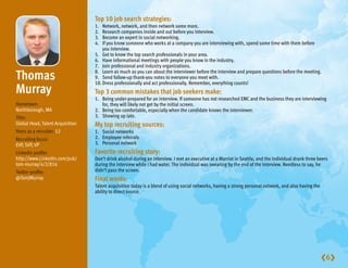 Top10jobsearchstrategies:
                                  1.  Network, network, and then network some more.
                                  2.  Research companies inside and out before you interview.
                                  3.  Become an expert in social networking.
                                  4.  If you know someone who works at a company you are interviewing with, spend some time with them before
                                      you interview.
                                  5. Get to know the top search professionals in your area.
                                  6. Have informational meetings with people you know in the industry.
                                  7. Join professional and industry organizations.

Thomas                          8. Learn as much as you can about the interviewer before the interview and prepare questions before the meeting.
                                  9. Send follow-up thank-you notes to everyone you meet with.
                                  10. Dress professionally and act professionally. Remember, everything counts!
Murray                            Top3commonmistakesthatjobseekersmake:
                                  1. Being under-prepared for an interview. If someone has not researched EMC and the business they are interviewing
Hometown:                            for, they will likely not get by the initial screen.
Northborough, MA                  2. Being too comfortable, especially when the candidate knows the interviewer.
Title:                            3. Showing up late.
Global Head, Talent Acquisition   Mytoprecruitingsources:
Years as a recruiter: 12          1. Social networks
Recruiting focus:                 2. Employee referrals
EVP, SVP, VP                      3. Personal network
Linkedin profile:                 Favoriterecruitingstory:
http://www.Linkedin.com/pub/      Don’t drink alcohol during an interview. I met an executive at a Marriot in Seattle, and the individual drank three beers
tom-murray/4/2/816                during the interview while I had water. The individual was swearing by the end of the interview. Needless to say, he
Twitter profile:                  didn’t pass the screen.
@TomJMurray                       Finalwords:
                                  Talent acquisition today is a blend of using social networks, having a strong personal network, and also having the
                                  ability to direct source.




                                                                                                                                                        6
 