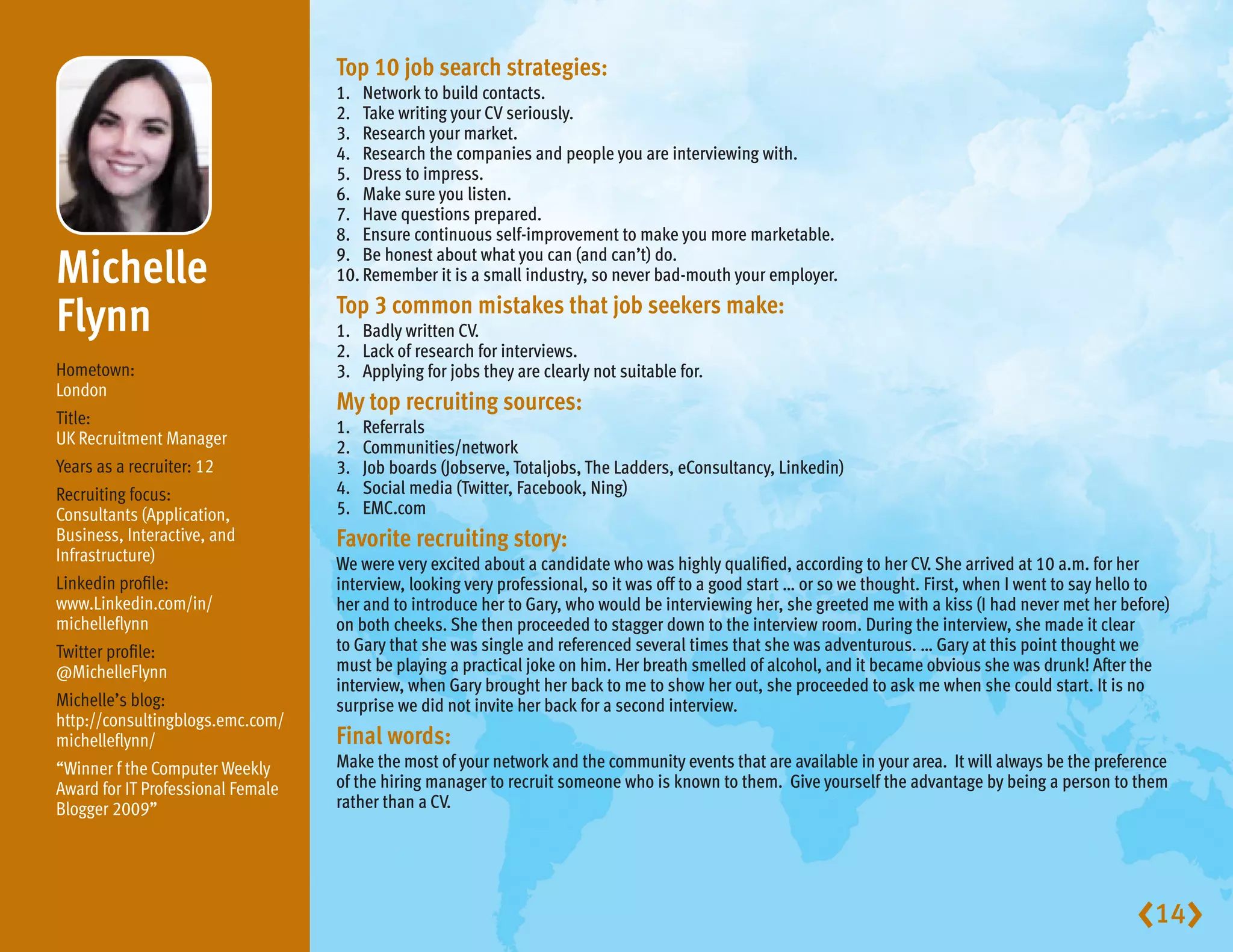 Top10jobsearchstrategies:
                                   1. Network to build contacts.
                                   2. Take writing your CV seriously.
                                   3. Research your market.
                                   4. Research the companies and people you are interviewing with.
                                   5. Dress to impress.
                                   6. Make sure you listen.
                                   7. Have questions prepared.
                                   8. Ensure continuous self-improvement to make you more marketable.

Michelle                         9. Be honest about what you can (and can’t) do.
                                   10. Remember it is a small industry, so never bad-mouth your employer.

Flynn                              Top3commonmistakesthatjobseekersmake:
                                   1. Badly written CV.
                                   2. Lack of research for interviews.
Hometown:                          3. Applying for jobs they are clearly not suitable for.
London
                                   Mytoprecruitingsources:
Title:                             1.   Referrals
UK Recruitment Manager             2.   Communities/network
Years as a recruiter: 12           3.   Job boards (Jobserve, Totaljobs, The Ladders, eConsultancy, Linkedin)
Recruiting focus:                  4.   Social media (Twitter, Facebook, Ning)
Consultants (Application,          5.   EMC.com
Business, Interactive, and         Favoriterecruitingstory:
Infrastructure)                    We were very excited about a candidate who was highly qualified, according to her CV. She arrived at 10 a.m. for her
Linkedin profile:                  interview, looking very professional, so it was off to a good start … or so we thought. First, when I went to say hello to
www.Linkedin.com/in/               her and to introduce her to Gary, who would be interviewing her, she greeted me with a kiss (I had never met her before)
michelleflynn                      on both cheeks. She then proceeded to stagger down to the interview room. During the interview, she made it clear
Twitter profile:                   to Gary that she was single and referenced several times that she was adventurous. … Gary at this point thought we
@MichelleFlynn                     must be playing a practical joke on him. Her breath smelled of alcohol, and it became obvious she was drunk! After the
                                   interview, when Gary brought her back to me to show her out, she proceeded to ask me when she could start. It is no
Michelle’s blog:                   surprise we did not invite her back for a second interview.
http://consultingblogs.emc.com/
michelleflynn/                     Finalwords:
“Winner f the Computer Weekly      Make the most of your network and the community events that are available in your area. It will always be the preference
Award for IT Professional Female   of the hiring manager to recruit someone who is known to them. Give yourself the advantage by being a person to them
Blogger 2009”                      rather than a CV.




                                                                                                                                                        14
 