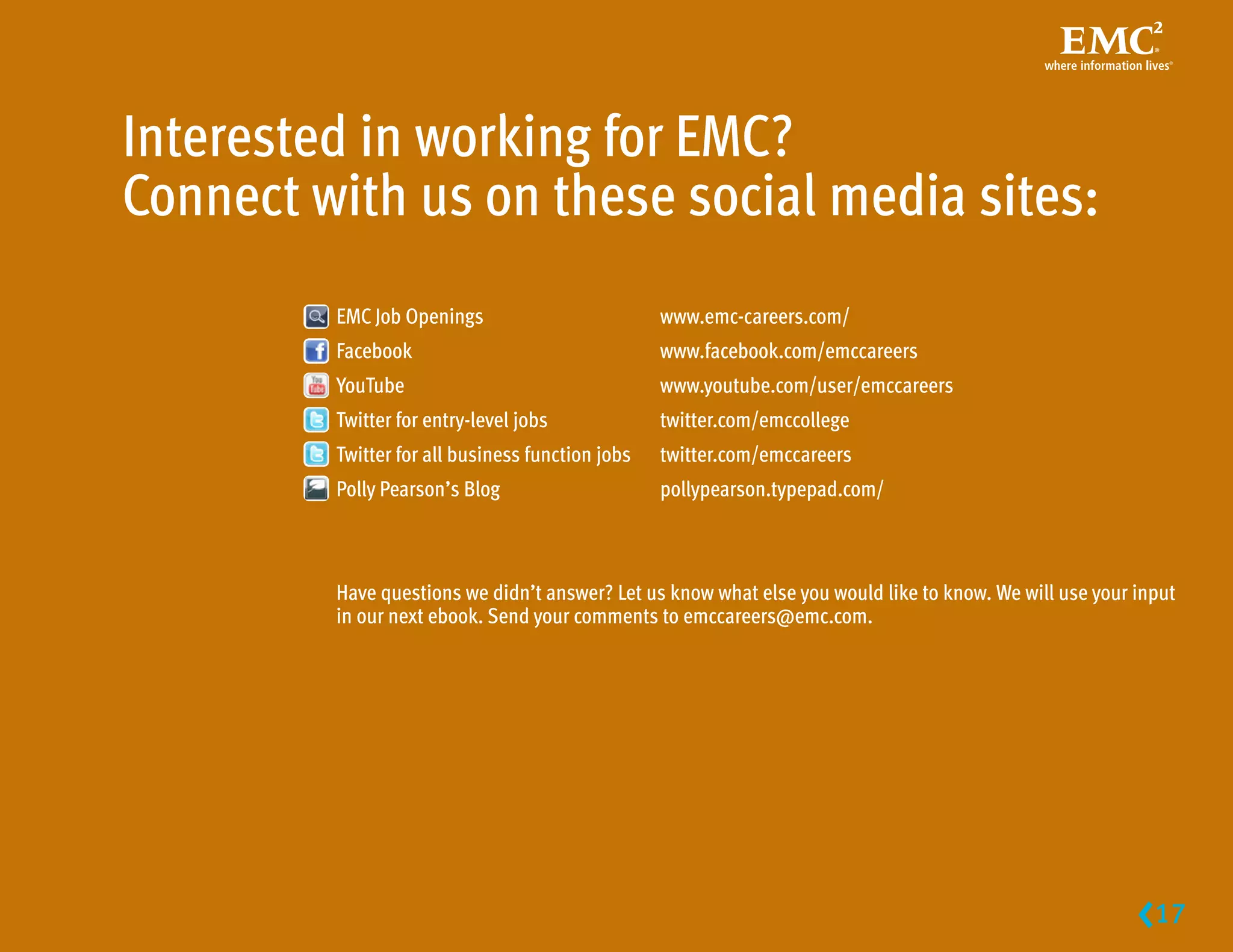 Interested in working for EMC?
Connect with us on these social media sites:
         EMC Job Openings                         www.emc-careers.com/
         Facebook                                 www.facebook.com/emccareers
         YouTube                                  www.youtube.com/user/emccareers
         Twitter for entry-level jobs             twitter.com/emccollege
         Twitter for all business function jobs   twitter.com/emccareers
         Polly Pearson’s Blog                     pollypearson.typepad.com/



         Have questions we didn’t answer? Let us know what else you would like to know. We will use your input
         in our next ebook. Send your comments to emccareers@emc.com.




                                                                                                         17
                                                                                                           
 