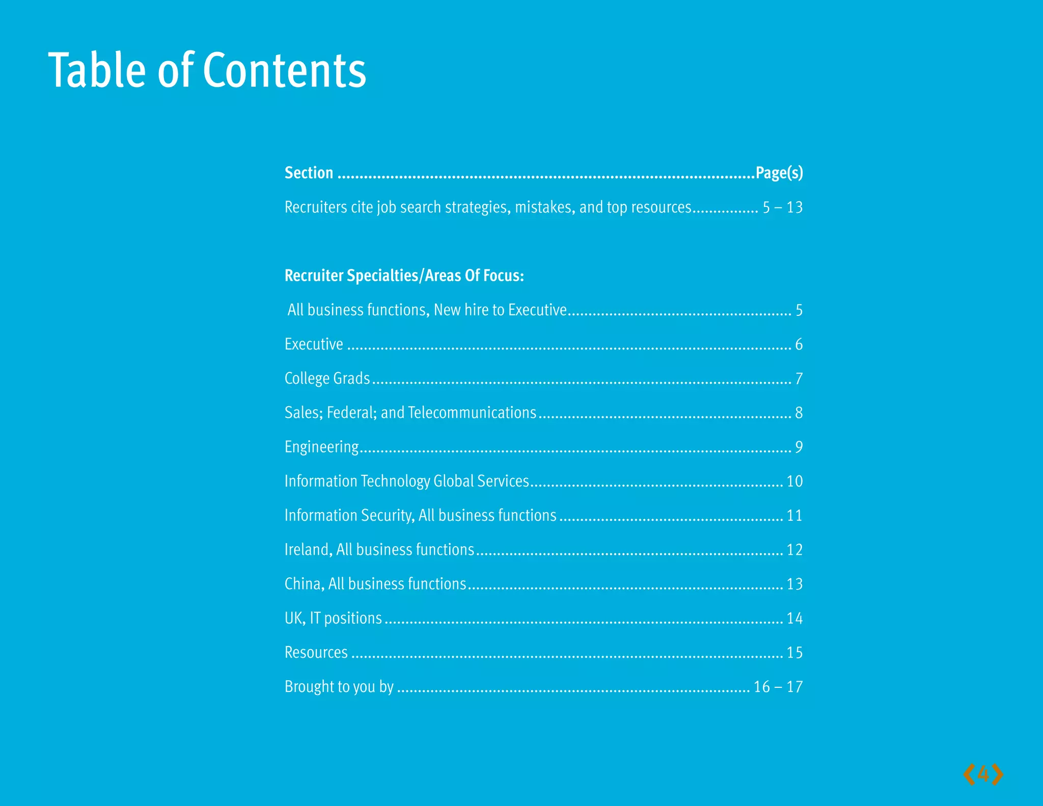Table of Contents
            Section...............................................................................................Page(s)

            Recruiters cite job search strategies, mistakes, and top resources................ 5 – 13



            RecruiterSpecialties/AreasOfFocus:

            All business functions, New hire to Executive...................................................... 5

            Executive ........................................................................................................... 6

            College Grads ..................................................................................................... 7

            Sales; Federal; and Telecommunications ............................................................. 8

            Engineering ........................................................................................................ 9

            Information Technology Global Services............................................................. 10

            Information Security, All business functions ...................................................... 11

            Ireland, All business functions .......................................................................... 12

            China, All business functions ............................................................................ 13

            UK, IT positions ................................................................................................ 14

            Resources ........................................................................................................ 15

            Brought to you by ..................................................................................... 16 – 17




                                                                                                                                      4
 