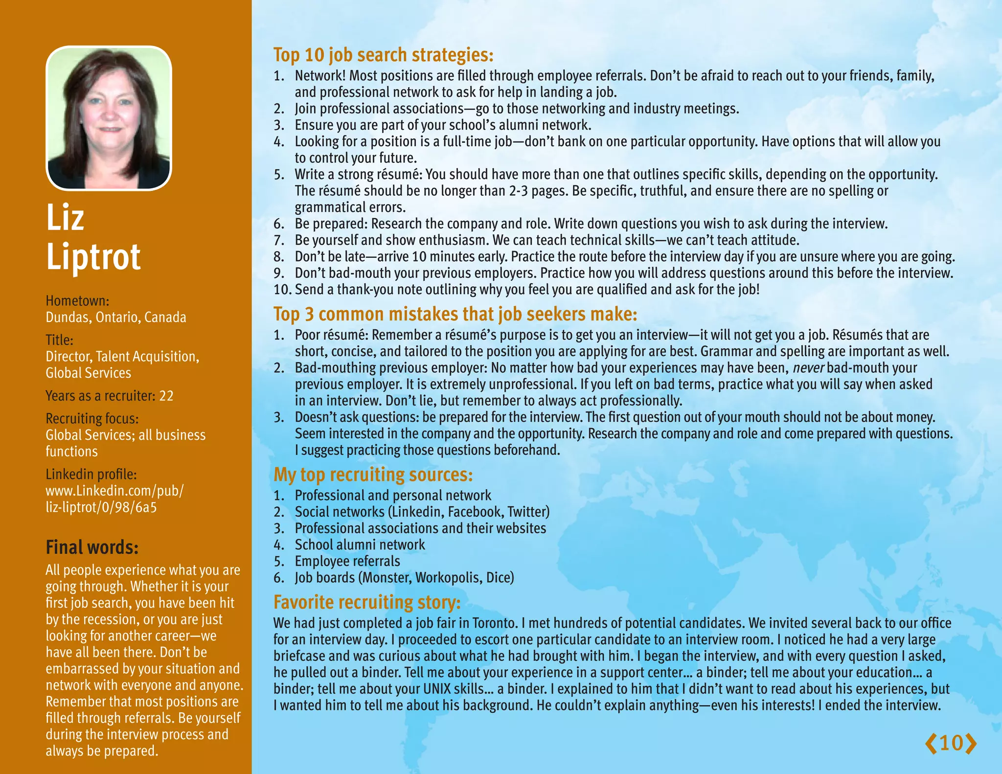 Top 10 job search strategies:
                                        1.	Network! Most positions are filled through employee referrals. Don’t be afraid to reach out to your friends, family,
                                            and professional network to ask for help in landing a job.
                                        2.	 Join professional associations—go to those networking and industry meetings.
                                        3.	 Ensure you are part of your school’s alumni network.
                                        4.	Looking for a position is a full-time job—don’t bank on one particular opportunity. Have options that will allow you
                                            to control your future.
                                        5.	Write a strong résumé: You should have more than one that outlines specific skills, depending on the opportunity.
                                            The résumé should be no longer than 2-3 pages. Be specific, truthful, and ensure there are no spelling or

Liz                                        grammatical errors.
                                        6.	 Be prepared: Research the company and role. Write down questions you wish to ask during the interview.
                                        7.	 Be yourself and show enthusiasm. We can teach technical skills—we can’t teach attitude.
Liptrot                                 8.	Don’t be late—arrive 10 minutes early. Practice the route before the interview day if you are unsure where you are going.
                                        9.	 Don’t bad-mouth your previous employers. Practice how you will address questions around this before the interview.
                                        10.	Send a thank-you note outlining why you feel you are qualified and ask for the job!
Hometown:
Dundas, Ontario, Canada                 Top 3 common mistakes that job seekers make:
Title:                                  1.	Poor résumé: Remember a résumé’s purpose is to get you an interview—it will not get you a job. Résumés that are
Director, Talent Acquisition,               short, concise, and tailored to the position you are applying for are best. Grammar and spelling are important as well.
Global Services                         2.	Bad-mouthing previous employer: No matter how bad your experiences may have been, never bad-mouth your
                                            previous employer. It is extremely unprofessional. If you left on bad terms, practice what you will say when asked
Years as a recruiter: 22                    in an interview. Don’t lie, but remember to always act professionally.
Recruiting focus:                       3.	Doesn’t ask questions: be prepared for the interview. The first question out of your mouth should not be about money.
Global Services; all business               Seem interested in the company and the opportunity. Research the company and role and come prepared with questions.
functions                                   I suggest practicing those questions beforehand.
Linkedin profile:                       My top recruiting sources:
www.Linkedin.com/pub/                   1.	   Professional and personal network
liz-liptrot/0/98/6a5                    2.	   Social networks (Linkedin, Facebook, Twitter)
                                        3.	   Professional associations and their websites
Final words:                            4.	   School alumni network
                                        5.	   Employee referrals
All people experience what you are
                                        6.	   Job boards (Monster, Workopolis, Dice)
going through. Whether it is your
first job search, you have been hit     Favorite recruiting story:
by the recession, or you are just       We had just completed a job fair in Toronto. I met hundreds of potential candidates. We invited several back to our office
looking for another career—we           for an interview day. I proceeded to escort one particular candidate to an interview room. I noticed he had a very large
have all been there. Don’t be           briefcase and was curious about what he had brought with him. I began the interview, and with every question I asked,
embarrassed by your situation and       he pulled out a binder. Tell me about your experience in a support center… a binder; tell me about your education… a
network with everyone and anyone.       binder; tell me about your UNIX skills… a binder. I explained to him that I didn’t want to read about his experiences, but
Remember that most positions are        I wanted him to tell me about his background. He couldn’t explain anything—even his interests! I ended the interview.
filled through referrals. Be yourself
during the interview process and
always be prepared.                                                                                                                                            10
 