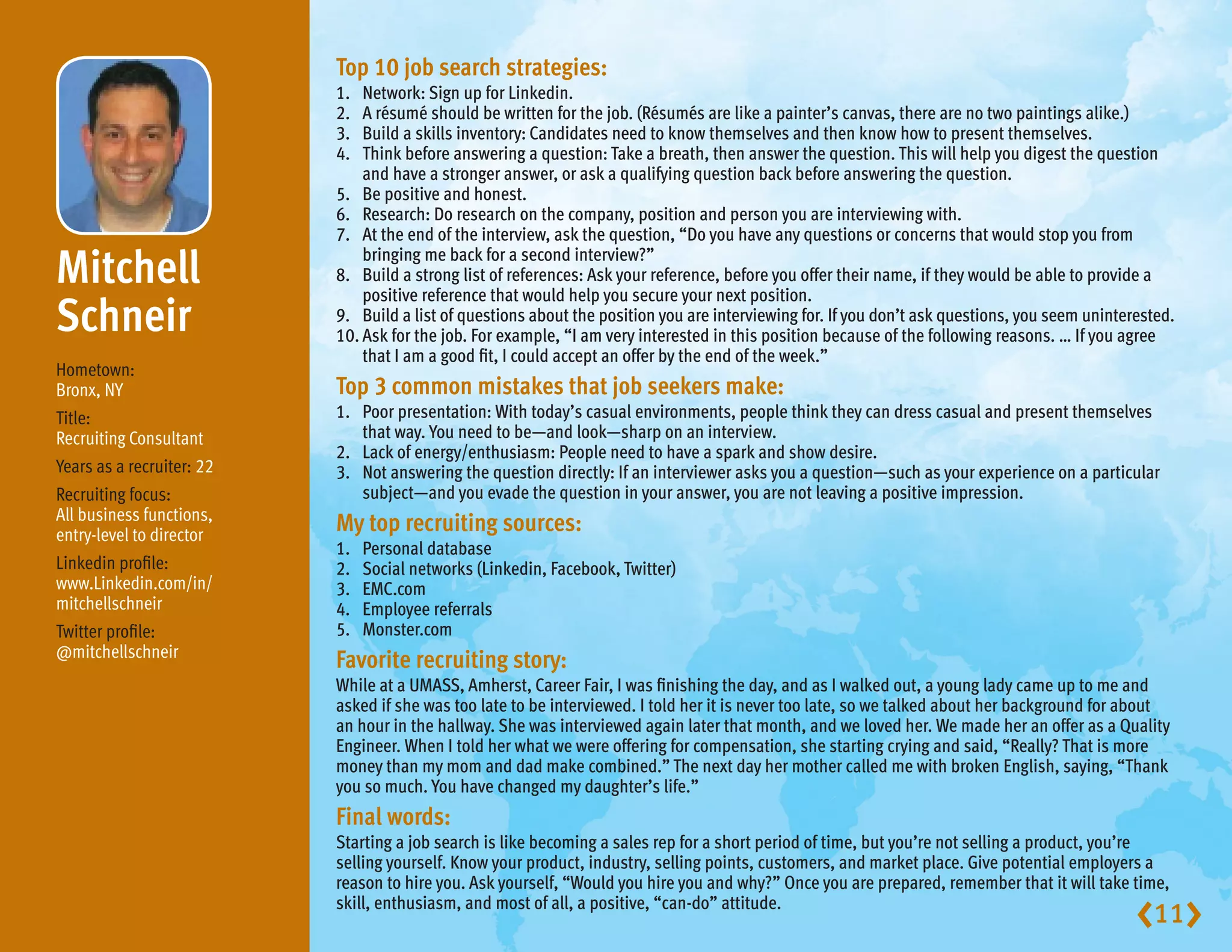 Top 10 job search strategies:
                           1.	 Network: Sign up for Linkedin.
                           2.	 A résumé should be written for the job. (Résumés are like a painter’s canvas, there are no two paintings alike.)
                           3.	 Build a skills inventory: Candidates need to know themselves and then know how to present themselves.
                           4.	Think before answering a question: Take a breath, then answer the question. This will help you digest the question
                               and have a stronger answer, or ask a qualifying question back before answering the question.
                           5.	 Be positive and honest.
                           6.	 Research: Do research on the company, position and person you are interviewing with.
                           7.	 the end of the interview, ask the question, “Do you have any questions or concerns that would stop you from
                               At

Mitchell                  8.	
                               bringing me back for a second interview?”
                               Build a strong list of references: Ask your reference, before you offer their name, if they would be able to provide a
                               positive reference that would help you secure your next position.
Schneir                    9.	Build a list of questions about the position you are interviewing for. If you don’t ask questions, you seem uninterested.
                           10.	 sk for the job. For example, “I am very interested in this position because of the following reasons. … If you agree
                               A
                               that I am a good fit, I could accept an offer by the end of the week.”
Hometown:
Bronx, NY                  Top 3 common mistakes that job seekers make:
Title:                     1.	Poor presentation: With today’s casual environments, people think they can dress casual and present themselves
Recruiting Consultant          that way. You need to be—and look—sharp on an interview.
                           2.	 Lack of energy/enthusiasm: People need to have a spark and show desire.
Years as a recruiter: 22   3.	 answering the question directly: If an interviewer asks you a question—such as your experience on a particular
                               Not
Recruiting focus:              subject—and you evade the question in your answer, you are not leaving a positive impression.
All business functions,
entry-level to director
                           My top recruiting sources:
                           1.	   Personal database
Linkedin profile:          2.	   Social networks (Linkedin, Facebook, Twitter)
www.Linkedin.com/in/       3.	   EMC.com
mitchellschneir            4.	   Employee referrals
Twitter profile:           5.	   Monster.com
@mitchellschneir
                           Favorite recruiting story:
                           While at a UMASS, Amherst, Career Fair, I was finishing the day, and as I walked out, a young lady came up to me and
                           asked if she was too late to be interviewed. I told her it is never too late, so we talked about her background for about
                           an hour in the hallway. She was interviewed again later that month, and we loved her. We made her an offer as a Quality
                           Engineer. When I told her what we were offering for compensation, she starting crying and said, “Really? That is more
                           money than my mom and dad make combined.” The next day her mother called me with broken English, saying, “Thank
                           you so much. You have changed my daughter’s life.”
                           Final words:
                           Starting a job search is like becoming a sales rep for a short period of time, but you’re not selling a product, you’re
                           selling yourself. Know your product, industry, selling points, customers, and market place. Give potential employers a
                           reason to hire you. Ask yourself, “Would you hire you and why?” Once you are prepared, remember that it will take time,
                           skill, enthusiasm, and most of all, a positive, “can-do” attitude.
                                                                                                                                                  11
 
