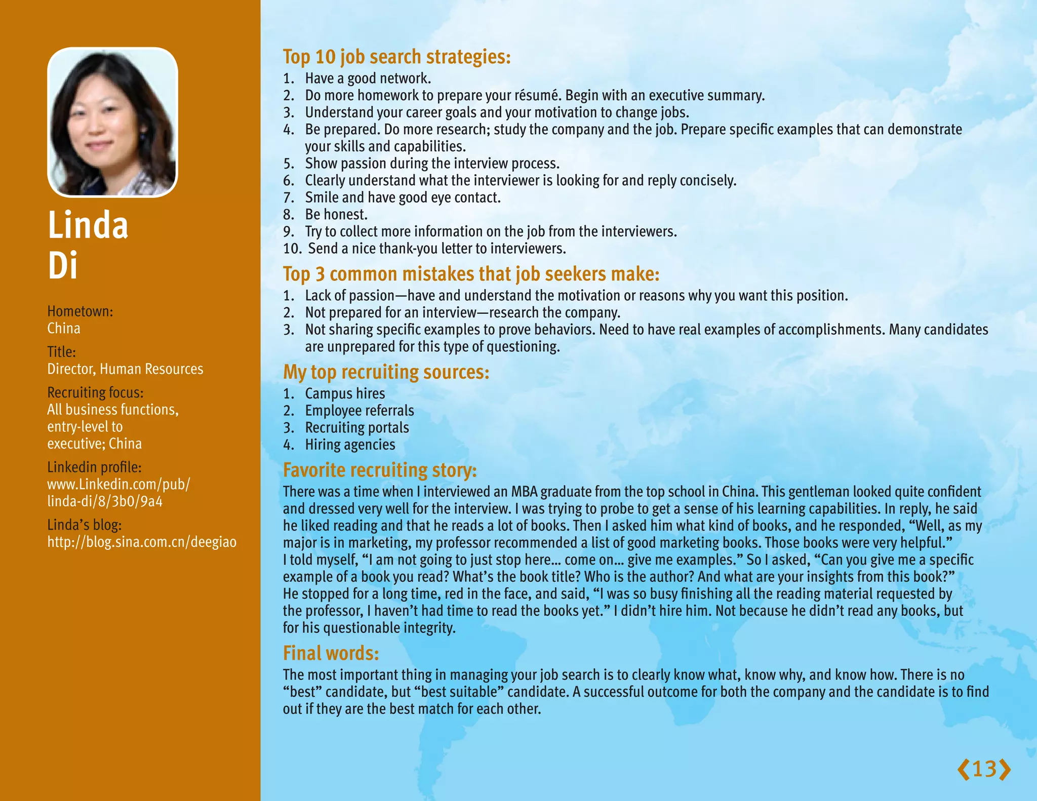 Top 10 job search strategies:
                                  1.	 Have a good network.
                                  2.	 Do more homework to prepare your résumé. Begin with an executive summary.
                                  3.	 Understand your career goals and your motivation to change jobs.
                                  4.	 prepared. Do more research; study the company and the job. Prepare specific examples that can demonstrate
                                      Be
                                      your skills and capabilities.
                                  5.	 Show passion during the interview process.
                                  6.	 Clearly understand what the interviewer is looking for and reply concisely.
                                  7.	 Smile and have good eye contact.

Linda                            8.	 Be honest.
                                  9.	 Try to collect more information on the job from the interviewers.
                                  10.	 Send a nice thank-you letter to interviewers.
Di                                Top 3 common mistakes that job seekers make:
                                  1.	 Lack of passion—have and understand the motivation or reasons why you want this position.
Hometown:                         2.	 Not prepared for an interview—research the company.
China                             3.	 sharing specific examples to prove behaviors. Need to have real examples of accomplishments. Many candidates
                                      Not
Title:                                are unprepared for this type of questioning.
Director, Human Resources         My top recruiting sources:
Recruiting focus:                 1.	   Campus hires
All business functions,           2.	   Employee referrals
entry-level to                    3.	   Recruiting portals
executive; China                  4.	   Hiring agencies
Linkedin profile:                 Favorite recruiting story:
www.Linkedin.com/pub/             There was a time when I interviewed an MBA graduate from the top school in China. This gentleman looked quite confident
linda-di/8/3b0/9a4                and dressed very well for the interview. I was trying to probe to get a sense of his learning capabilities. In reply, he said
Linda’s blog:                     he liked reading and that he reads a lot of books. Then I asked him what kind of books, and he responded, “Well, as my
http://blog.sina.com.cn/deegiao   major is in marketing, my professor recommended a list of good marketing books. Those books were very helpful.”
                                  I told myself, “I am not going to just stop here… come on… give me examples.” So I asked, “Can you give me a specific
                                  example of a book you read? What’s the book title? Who is the author? And what are your insights from this book?”
                                  He stopped for a long time, red in the face, and said, “I was so busy finishing all the reading material requested by
                                  the professor, I haven’t had time to read the books yet.” I didn’t hire him. Not because he didn’t read any books, but
                                  for his questionable integrity.
                                  Final words:
                                  The most important thing in managing your job search is to clearly know what, know why, and know how. There is no
                                  “best” candidate, but “best suitable” candidate. A successful outcome for both the company and the candidate is to find
                                  out if they are the best match for each other.



                                                                                                                                                          13
 