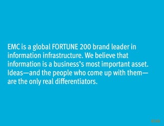 EMC is a global FORTUNE 200 brand leader in
information infrastructure. We believe that
information is a business’s most important asset.
Ideas—and the people who come up with them—
are the only real differentiators.



                                                    16
 