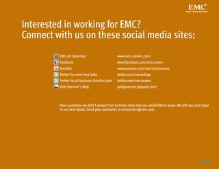 Interested in working for EMC?
Connect with us on these social media sites:
         EMC Job Openings	                         www.emc-careers.com/
         Facebook	                                 www.facebook.com/emccareers
         YouTube 	                                 www.youtube.com/user/emccareers
         Twitter for entry-level jobs	             twitter.com/emccollege
         Twitter for all business function jobs	   twitter.com/emccareers
         Polly Pearson’s Blog	                     pollypearson.typepad.com/



         Have questions we didn’t answer? Let us know what else you would like to know. We will use your input
         in our next ebook. Send your comments to emccareers@emc.com.




                                                                                                         17
                                                                                                           
 