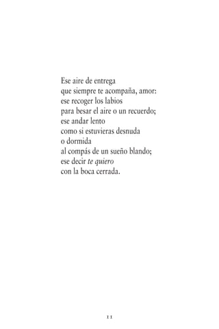 11
Ese aire de entrega
que siempre te acompaña, amor:
ese recoger los labios
para besar el aire o un recuerdo;
ese andar lento
como si estuvieras desnuda
o dormida
al compás de un sueño blando;
ese decir te quiero
con la boca cerrada.
 