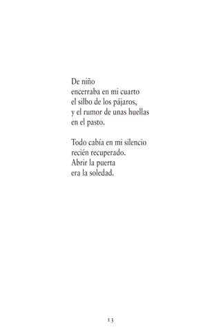 13
De niño
encerraba en mi cuarto
el silbo de los pájaros,
y el rumor de unas huellas
en el pasto.
Todo cabía en mi silencio
recién recuperado.
Abrir la puerta
era la soledad.
 