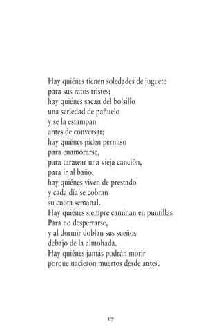 17
Hay quiénes tienen soledades de juguete
para sus ratos tristes;
hay quiénes sacan del bolsillo
una seriedad de pañuelo
y se la estampan
antes de conversar;
hay quiénes piden permiso
para enamorarse,
para taratear una vieja canción,
para ir al baño;
hay quiénes viven de prestado
y cada día se cobran
su cuota semanal.
Hay quiénes siempre caminan en puntillas
Para no despertarse,
y al dormir doblan sus sueños
debajo de la almohada.
Hay quiénes jamás podrán morir
porque nacieron muertos desde antes.
 