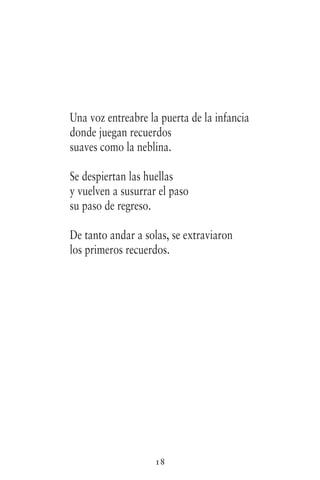 18
Una voz entreabre la puerta de la infancia
donde juegan recuerdos
suaves como la neblina.
Se despiertan las huellas
y vuelven a susurrar el paso
su paso de regreso.
De tanto andar a solas, se extraviaron
los primeros recuerdos.
 