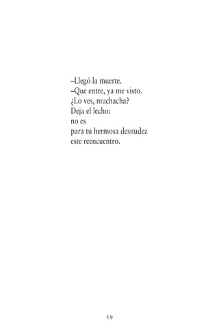 19
–Llegó la muerte.
–Que entre, ya me visto.
¿Lo ves, muchacha?
Deja el lecho:
no es
para tu hermosa desnudez
este reencuentro.
 