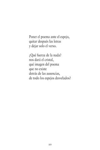 20
Poner el poema ante el espejo,
quitar después las letras
y dejar solo el verso.
¿Qué fuerza de la nada?
nos dará el cristal,
qué imagen del poema
que no existe
detrás de las ausencias,
de todo los espejos desvelados?
 