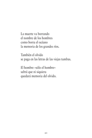 21
La muerte va borrando
el nombre de los hombres
como borra el océano
la memoria de los grandes ríos.
También el olvido
se paga en las letras de las viejas tumbas.
El hombre –sólo el hombre–
sabrá que ni siquiera
quedará memoria del olvido.
 
