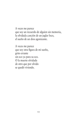 23
A veces me parece
que soy un recuerdo de alguien sin memoria,
la olvidada canción de un juglar loco,
el sueño de un dios agonizante.
A veces me parece
que soy otra figura de mi sueño,
grito errante
sin eco ya para su eco.
O la muerte olvidada
de otro que por olvido
se quedó viviendo.
 