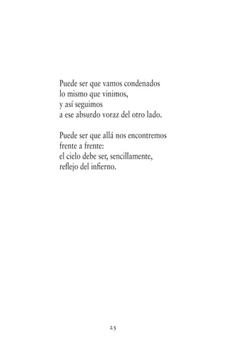 25
Puede ser que vamos condenados
lo mismo que vinimos,
y así seguimos
a ese absurdo voraz del otro lado.
Puede ser que allá nos encontremos
frente a frente:
el cielo debe ser, sencillamente,
reflejo del infierno.
 