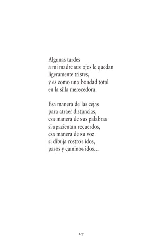 27
Algunas tardes
a mi madre sus ojos le quedan
ligeramente tristes,
y es como una bondad total
en la silla merecedora.
Esa manera de las cejas
para atraer distancias,
esa manera de sus palabras
si apacientan recuerdos,
esa manera de su voz
si dibuja rostros idos,
pasos y caminos idos…
 