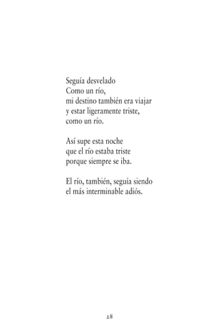 28
Seguía desvelado
Como un río,
mi destino también era viajar
y estar ligeramente triste,
como un río.
Así supe esta noche
que el río estaba triste
porque siempre se iba.
El río, también, seguía siendo
el más interminable adiós.
 