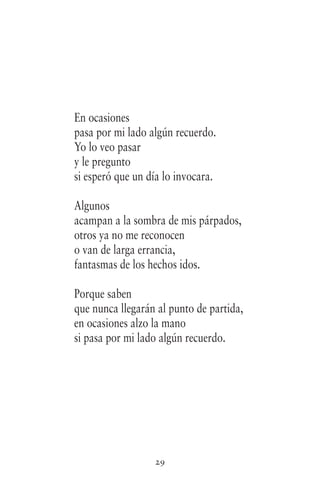 29
En ocasiones
pasa por mi lado algún recuerdo.
Yo lo veo pasar
y le pregunto
si esperó que un día lo invocara.
Algunos
acampan a la sombra de mis párpados,
otros ya no me reconocen
o van de larga errancia,
fantasmas de los hechos idos.
Porque saben
que nunca llegarán al punto de partida,
en ocasiones alzo la mano
si pasa por mi lado algún recuerdo.
 
