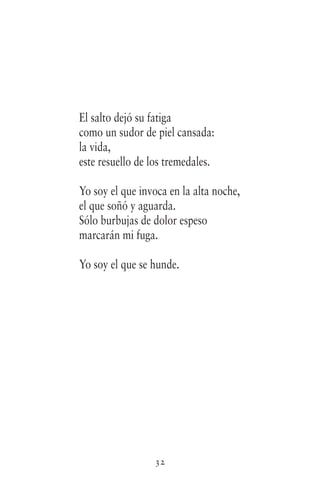32
El salto dejó su fatiga
como un sudor de piel cansada:
la vida,
este resuello de los tremedales.
Yo soy el que invoca en la alta noche,
el que soñó y aguarda.
Sólo burbujas de dolor espeso
marcarán mi fuga.
Yo soy el que se hunde.
 