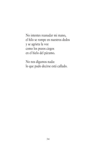 34
No intentes reanudar mi mano,
el hilo se rompe en nuestros dedos
y se agrieta la voz
como los pozos ciegos
en el hielo del páramo.
No nos digamos nada:
lo que pudo decirse está callado.
 
