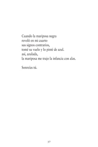 37
Cuando la mariposa negra
revoló en mi cuarto
sus signos contrarios,
tomé su vuelo y lo pinté de azul.
así, azulada,
la mariposa me trajo la infancia con alas.
Sonreías tú.
 