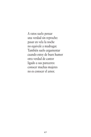 41
A ratos suelo pensar
una verdad sin reproche:
pasar en vela la noche
no equivale a madrugar.
También suelo argumentar
cuando estoy de buen humor
otra verdad de cantor
ligado a sus pareceres:
conocer muchas mujeres
no es conocer el amor.
 