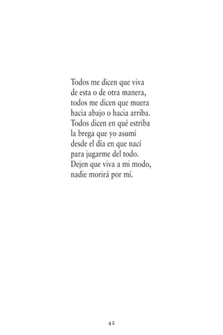 42
Todos me dicen que viva
de esta o de otra manera,
todos me dicen que muera
hacia abajo o hacia arriba.
Todos dicen en qué estriba
la brega que yo asumí
desde el día en que nací
para jugarme del todo.
Dejen que viva a mi modo,
nadie morirá por mí.
 