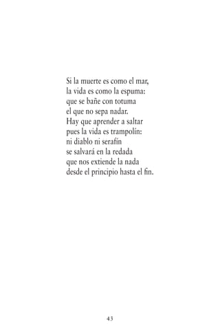 43
Si la muerte es como el mar,
la vida es como la espuma:
que se bañe con totuma
el que no sepa nadar.
Hay que aprender a saltar
pues la vida es trampolín:
ni diablo ni serafín
se salvará en la redada
que nos extiende la nada
desde el principio hasta el fin.
 