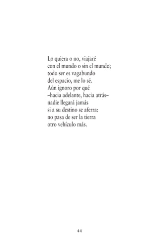 44
Lo quiera o no, viajaré
con el mundo o sin el mundo;
todo ser es vagabundo
del espacio, me lo sé.
Aún ignoro por qué
–hacia adelante, hacia atrás–
nadie llegará jamás
si a su destino se aferra:
no pasa de ser la tierra
otro vehículo más.
 