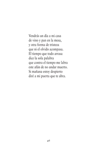 46
Vendrás un día a mi casa
de vino y pan en la mesa,
y otra forma de tristeza
que ni el olvido acompasa.
El tiempo que todo arrasa
dice la sola palabra
que contra el tiempo me labra
este afán de no andar muerto.
Si mañana estoy despierto
diré a mi puerta que te abra.
 