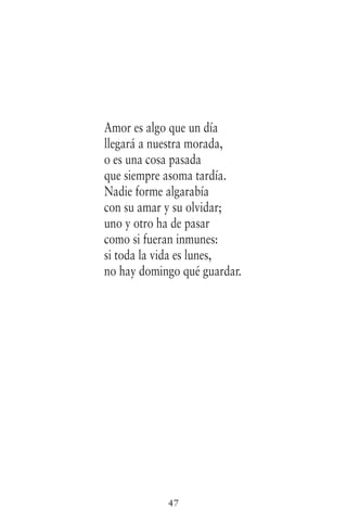 47
Amor es algo que un día
llegará a nuestra morada,
o es una cosa pasada
que siempre asoma tardía.
Nadie forme algarabía
con su amar y su olvidar;
uno y otro ha de pasar
como si fueran inmunes:
si toda la vida es lunes,
no hay domingo qué guardar.
 