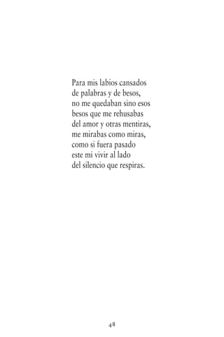 48
Para mis labios cansados
de palabras y de besos,
no me quedaban sino esos
besos que me rehusabas
del amor y otras mentiras,
me mirabas como miras,
como si fuera pasado
este mi vivir al lado
del silencio que respiras.
 