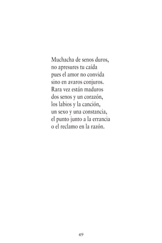 49
Muchacha de senos duros,
no apresures tu caída
pues el amor no convida
sino en avaros conjuros.
Rara vez están maduros
dos senos y un corazón,
los labios y la canción,
un sexo y una constancia,
el punto junto a la errancia
o el reclamo en la razón.
 