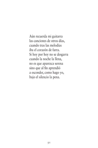 51
Aún recuerda mi guitarra
las canciones de otros días,
cuando tras las melodías
iba el corazón de farra.
Si hoy por hoy no se desgarra
cuando la noche la llena,
no es que aparezca serena
sino que al fin aprendió
a esconder, como hago yo,
bajo el silencio la pena.
 