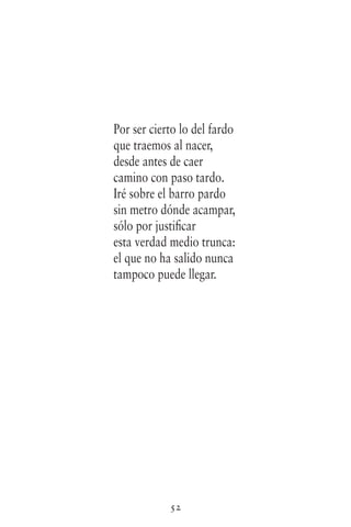 52
Por ser cierto lo del fardo
que traemos al nacer,
desde antes de caer
camino con paso tardo.
Iré sobre el barro pardo
sin metro dónde acampar,
sólo por justificar
esta verdad medio trunca:
el que no ha salido nunca
tampoco puede llegar.
 
