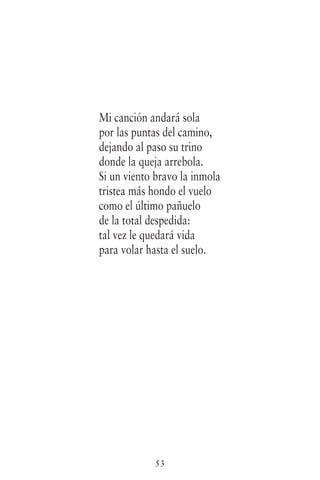 53
Mi canción andará sola
por las puntas del camino,
dejando al paso su trino
donde la queja arrebola.
Si un viento bravo la inmola
tristea más hondo el vuelo
como el último pañuelo
de la total despedida:
tal vez le quedará vida
para volar hasta el suelo.
 