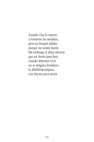 54
Anoche vino la muerte
a tomarme las medidas,
pero no busqué salidas
porque me sentía fuerte.
Sin embargo el alma advierte
que ser fuerte para huir
cuando debemos vivir
no es ninguna fortaleza:
la debilidad empieza
con fuerzas para morir.
 