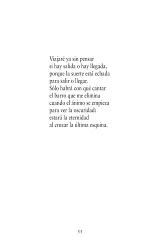 55
Viajaré ya sin pensar
si hay salida o hay llegada,
porque la suerte está echada
para salir o llegar.
Sólo habrá con qué cantar
el barro que me elimina
cuando el ánimo se empieza
para ver la oscuridad:
estará la eternidad
al cruzar la última esquina.
 