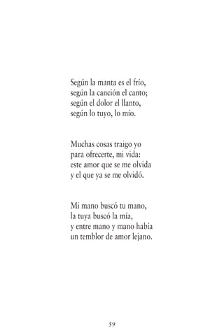 59
Según la manta es el frío,
según la canción el canto;
según el dolor el llanto,
según lo tuyo, lo mío.
Muchas cosas traigo yo
para ofrecerte, mi vida:
este amor que se me olvida
y el que ya se me olvidó.
Mi mano buscó tu mano,
la tuya buscó la mía,
y entre mano y mano había
un temblor de amor lejano.
 