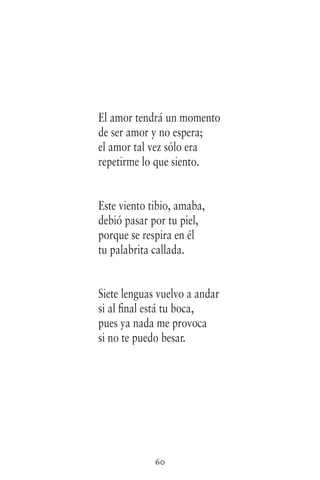 60
El amor tendrá un momento
de ser amor y no espera;
el amor tal vez sólo era
repetirme lo que siento.
Este viento tibio, amaba,
debió pasar por tu piel,
porque se respira en él
tu palabrita callada.
Siete lenguas vuelvo a andar
si al final está tu boca,
pues ya nada me provoca
si no te puedo besar.
 
