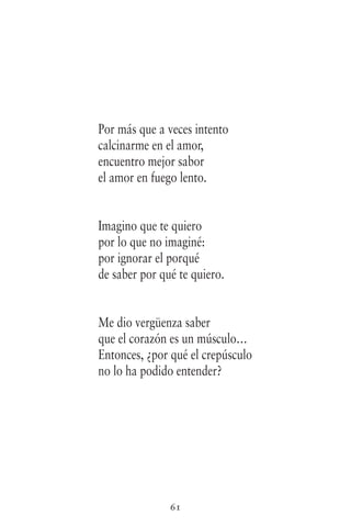 61
Por más que a veces intento
calcinarme en el amor,
encuentro mejor sabor
el amor en fuego lento.
Imagino que te quiero
por lo que no imaginé:
por ignorar el porqué
de saber por qué te quiero.
Me dio vergüenza saber
que el corazón es un músculo…
Entonces, ¿por qué el crepúsculo
no lo ha podido entender?
 