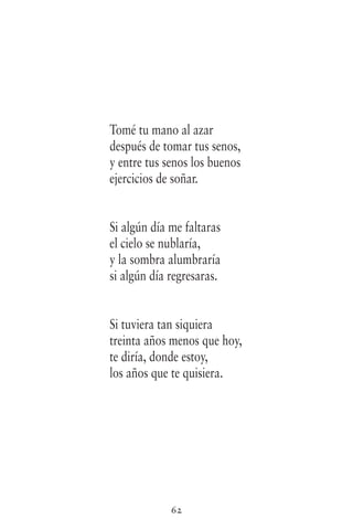 62
Tomé tu mano al azar
después de tomar tus senos,
y entre tus senos los buenos
ejercicios de soñar.
Si algún día me faltaras
el cielo se nublaría,
y la sombra alumbraría
si algún día regresaras.
Si tuviera tan siquiera
treinta años menos que hoy,
te diría, donde estoy,
los años que te quisiera.
 