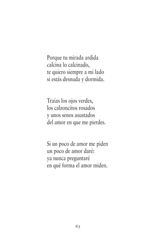 63
Porque tu mirada ardida
calcina lo calcinado,
te quiero siempre a mi lado
si estás desnuda y dormida.
Traías los ojos verdes,
los calzoncitos rosados
y unos senos asustados
del amor en que me pierdes.
Si un poco de amor me piden
un poco de amor daré:
ya nunca preguntaré
en qué forma el amor miden.
 