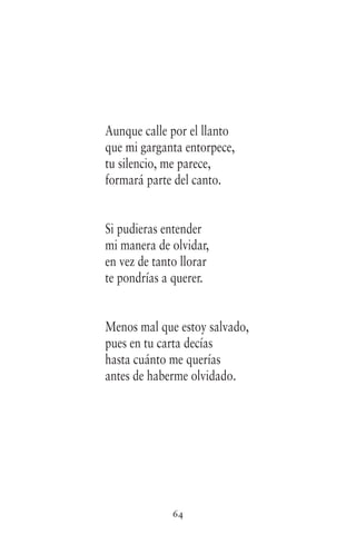 64
Aunque calle por el llanto
que mi garganta entorpece,
tu silencio, me parece,
formará parte del canto.
Si pudieras entender
mi manera de olvidar,
en vez de tanto llorar
te pondrías a querer.
Menos mal que estoy salvado,
pues en tu carta decías
hasta cuánto me querías
antes de haberme olvidado.
 