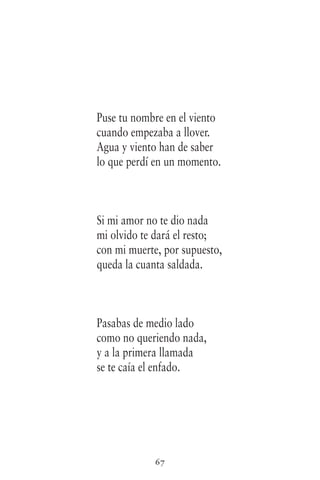 67
Puse tu nombre en el viento
cuando empezaba a llover.
Agua y viento han de saber
lo que perdí en un momento.
Si mi amor no te dio nada
mi olvido te dará el resto;
con mi muerte, por supuesto,
queda la cuanta saldada.
Pasabas de medio lado
como no queriendo nada,
y a la primera llamada
se te caía el enfado.
 