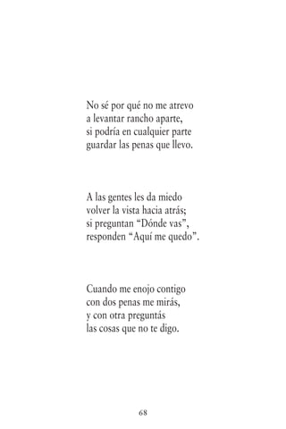 68
No sé por qué no me atrevo
a levantar rancho aparte,
si podría en cualquier parte
guardar las penas que llevo.
A las gentes les da miedo
volver la vista hacia atrás;
si preguntan “Dónde vas”,
responden “Aquí me quedo”.
Cuando me enojo contigo
con dos penas me mirás,
y con otra preguntás
las cosas que no te digo.
 