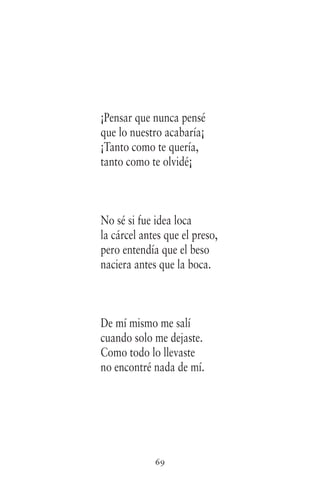 69
¡Pensar que nunca pensé
que lo nuestro acabaría¡
¡Tanto como te quería,
tanto como te olvidé¡
No sé si fue idea loca
la cárcel antes que el preso,
pero entendía que el beso
naciera antes que la boca.
De mí mismo me salí
cuando solo me dejaste.
Como todo lo llevaste
no encontré nada de mí.
 
