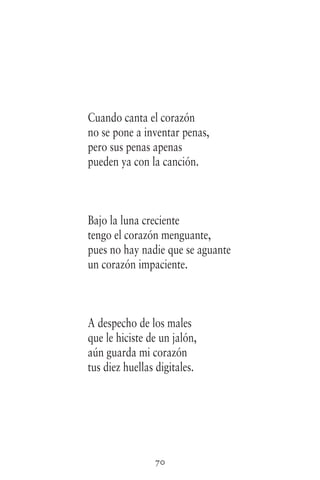 70
Cuando canta el corazón
no se pone a inventar penas,
pero sus penas apenas
pueden ya con la canción.
Bajo la luna creciente
tengo el corazón menguante,
pues no hay nadie que se aguante
un corazón impaciente.
A despecho de los males
que le hiciste de un jalón,
aún guarda mi corazón
tus diez huellas digitales.
 