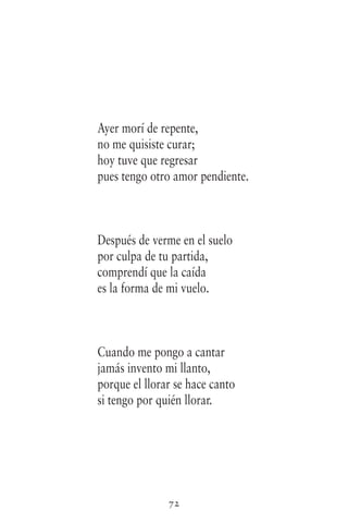 72
Ayer morí de repente,
no me quisiste curar;
hoy tuve que regresar
pues tengo otro amor pendiente.
Después de verme en el suelo
por culpa de tu partida,
comprendí que la caída
es la forma de mi vuelo.
Cuando me pongo a cantar
jamás invento mi llanto,
porque el llorar se hace canto
si tengo por quién llorar.
 