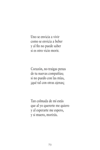73
Uno se envicia a vivir
como se envicia a beber
y al fin no puede saber
si es otro vicio morir.
Corazón, no traigas penas
de tu nuevas compañías;
si no puedo con las mías,
¡qué tal con otras ajenas¡
Tan colmada de mí estás
que al yo quererte me quiero
y al esperarte me espero,
y si muero, morirás.
 